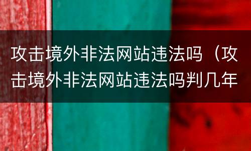 攻击境外非法网站违法吗（攻击境外非法网站违法吗判几年）