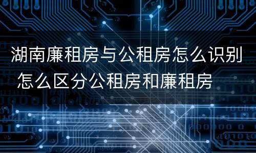 湖南廉租房与公租房怎么识别 怎么区分公租房和廉租房