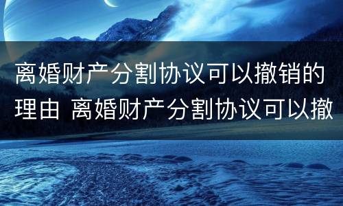 离婚财产分割协议可以撤销的理由 离婚财产分割协议可以撤销的理由是