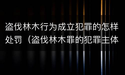 盗伐林木行为成立犯罪的怎样处罚（盗伐林木罪的犯罪主体）