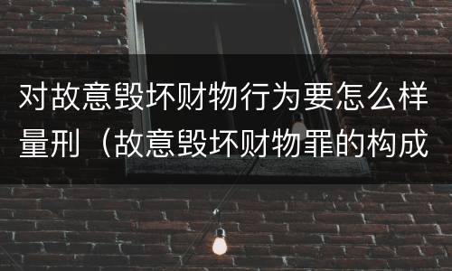 对故意毁坏财物行为要怎么样量刑（故意毁坏财物罪的构成要件是什么?如何处罚?）