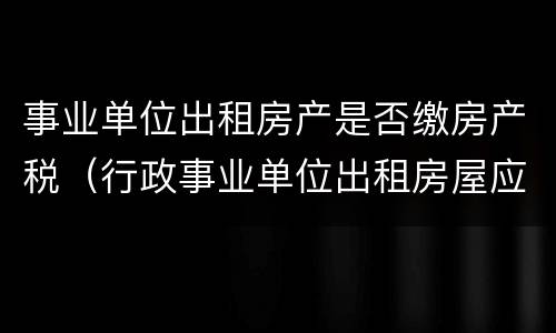 事业单位出租房产是否缴房产税（行政事业单位出租房屋应缴纳房产税）