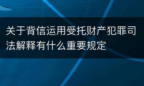 关于背信运用受托财产犯罪司法解释有什么重要规定