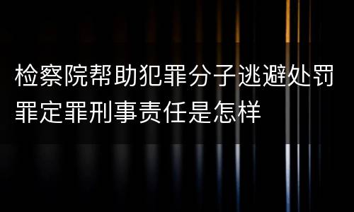 检察院帮助犯罪分子逃避处罚罪定罪刑事责任是怎样