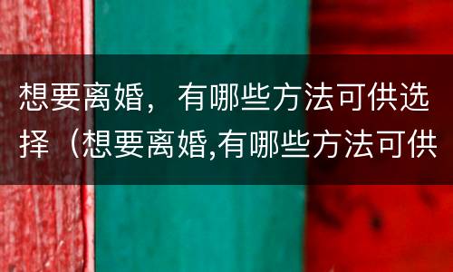 想要离婚，有哪些方法可供选择（想要离婚,有哪些方法可供选择离婚呢）