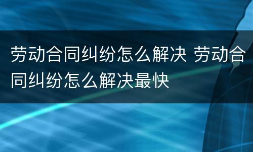 劳动合同纠纷怎么解决 劳动合同纠纷怎么解决最快