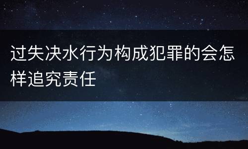 过失决水行为构成犯罪的会怎样追究责任