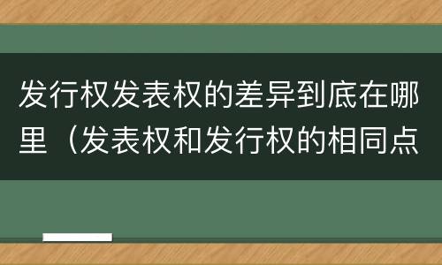 发行权发表权的差异到底在哪里（发表权和发行权的相同点）