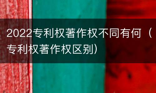 2022专利权著作权不同有何（专利权著作权区别）