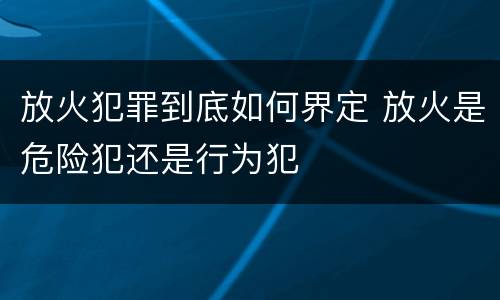 放火犯罪到底如何界定 放火是危险犯还是行为犯