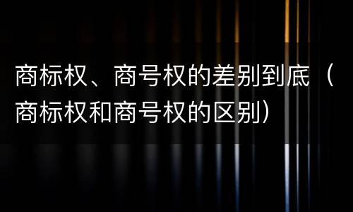 商标权、商号权的差别到底（商标权和商号权的区别）
