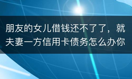 朋友的女儿借钱还不了了，就夫妻一方信用卡债务怎么办你