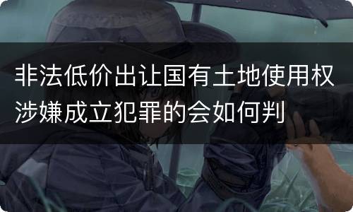 非法低价出让国有土地使用权涉嫌成立犯罪的会如何判