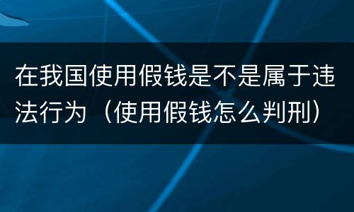 在我国使用假钱是不是属于违法行为（使用假钱怎么判刑）