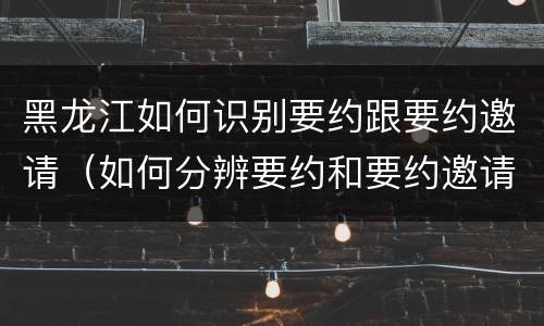 黑龙江如何识别要约跟要约邀请（如何分辨要约和要约邀请）