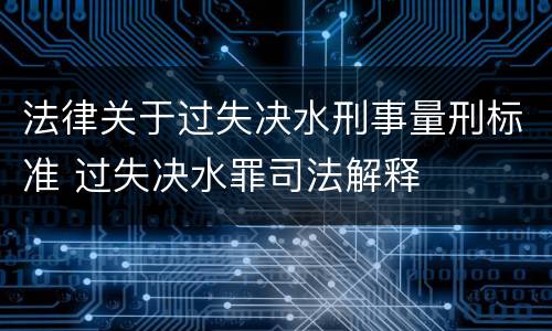 法律关于过失决水刑事量刑标准 过失决水罪司法解释
