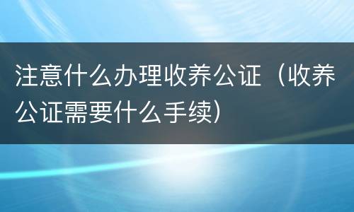 注意什么办理收养公证（收养公证需要什么手续）