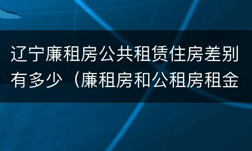 辽宁廉租房公共租赁住房差别有多少（廉租房和公租房租金一样吗）