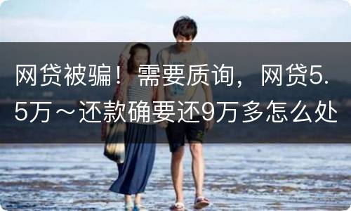 网贷被骗！需要质询，网贷5.5万～还款确要还9万多怎么处理