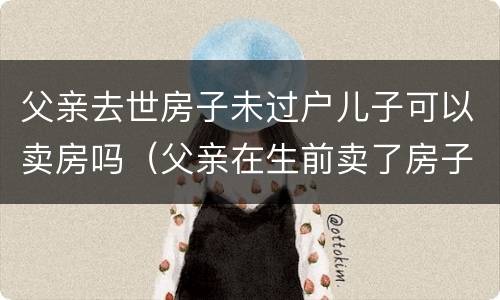 父亲去世房子未过户儿子可以卖房吗（父亲在生前卖了房子还没过户）