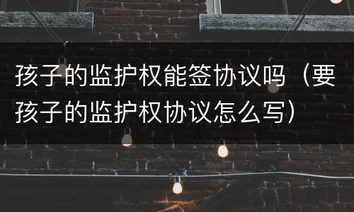 孩子的监护权能签协议吗（要孩子的监护权协议怎么写）