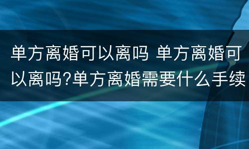 单方离婚可以离吗 单方离婚可以离吗?单方离婚需要什么手续