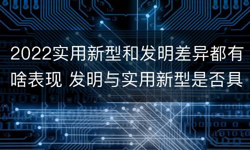 2022实用新型和发明差异都有啥表现 发明与实用新型是否具有实用性