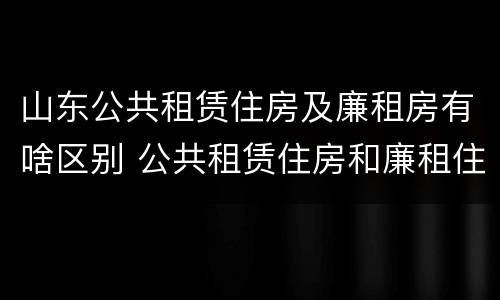 山东公共租赁住房及廉租房有啥区别 公共租赁住房和廉租住房的区别