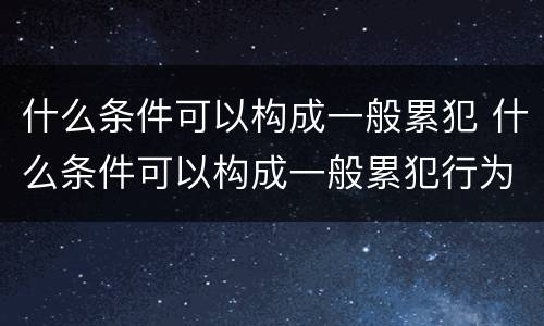 什么条件可以构成一般累犯 什么条件可以构成一般累犯行为