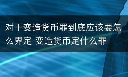 对于变造货币罪到底应该要怎么界定 变造货币定什么罪