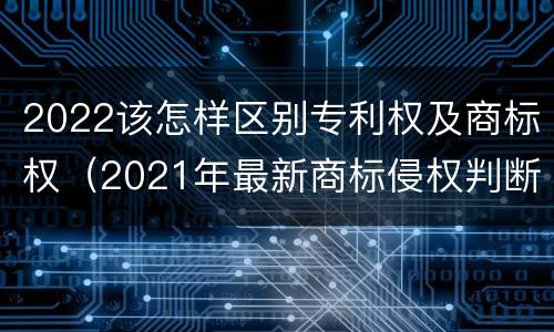 2022该怎样区别专利权及商标权（2021年最新商标侵权判断标准）