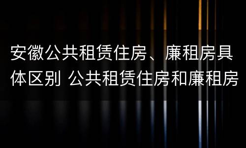 安徽公共租赁住房、廉租房具体区别 公共租赁住房和廉租房的区别