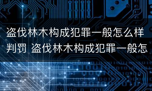 盗伐林木构成犯罪一般怎么样判罚 盗伐林木构成犯罪一般怎么样判罚多少钱