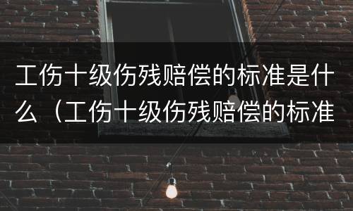 工伤十级伤残赔偿的标准是什么（工伤十级伤残赔偿的标准是什么啊）
