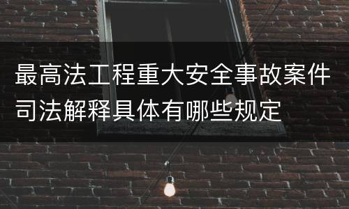 最高法工程重大安全事故案件司法解释具体有哪些规定