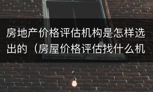 房地产价格评估机构是怎样选出的（房屋价格评估找什么机构）