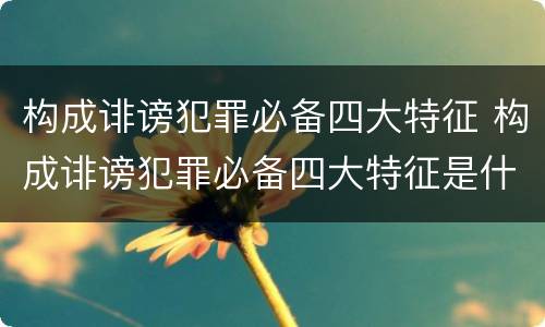 构成诽谤犯罪必备四大特征 构成诽谤犯罪必备四大特征是什么