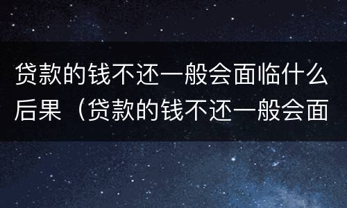 贷款的钱不还一般会面临什么后果（贷款的钱不还一般会面临什么后果呢）