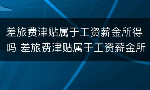 差旅费津贴属于工资薪金所得吗 差旅费津贴属于工资薪金所得吗