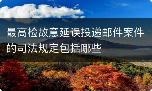 最高检故意延误投递邮件案件的司法规定包括哪些