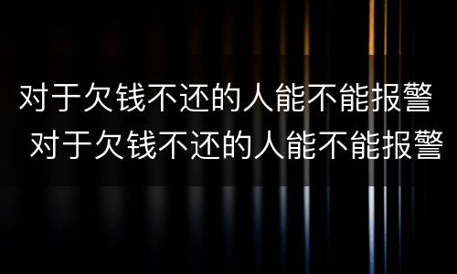对于欠钱不还的人能不能报警 对于欠钱不还的人能不能报警呢