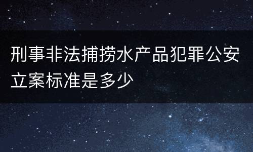 刑事非法捕捞水产品犯罪公安立案标准是多少