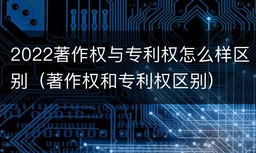 2022著作权与专利权怎么样区别（著作权和专利权区别）