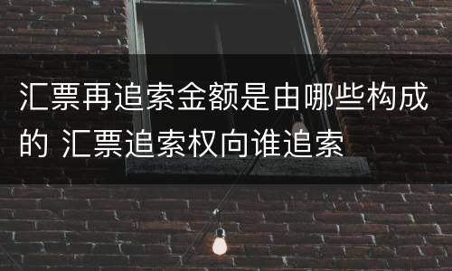汇票再追索金额是由哪些构成的 汇票追索权向谁追索