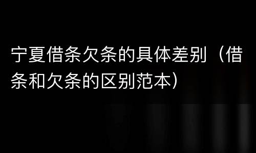 宁夏借条欠条的具体差别（借条和欠条的区别范本）
