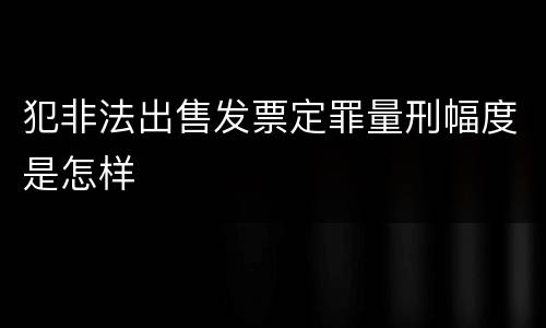 犯非法出售发票定罪量刑幅度是怎样