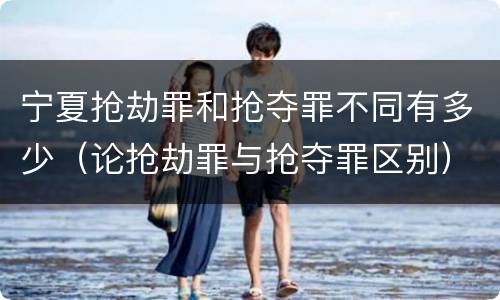 宁夏抢劫罪和抢夺罪不同有多少（论抢劫罪与抢夺罪区别）