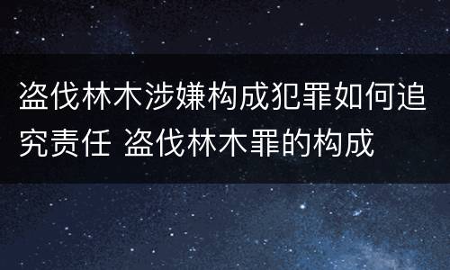 盗伐林木涉嫌构成犯罪如何追究责任 盗伐林木罪的构成