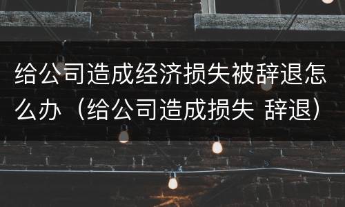 给公司造成经济损失被辞退怎么办（给公司造成损失 辞退）