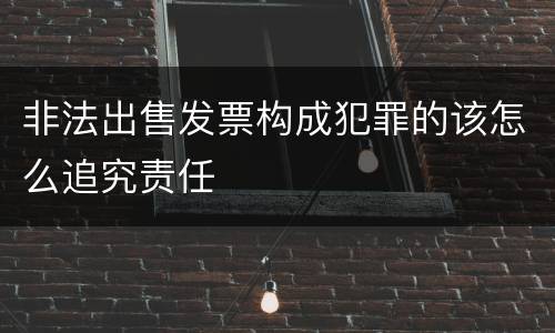 非法出售发票构成犯罪的该怎么追究责任